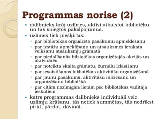 Programmas norise (2)
 dalībnieks krāj uzlīmes, aktīvi atbalstot bibliotēku
  un tās sniegtos pakalpojumus.
 uzlīmes tiek piešķirtas:
    ◦ par bibliotēkas organizēto pasākumu apmeklēšanu
    ◦ par izstāţu apmeklēšanu un atsauksmes ieraksta
      veikšanu atsauksmju grāmatā
    ◦ par piedalīšanās bibliotēkas organizētajās akcijās un
      aktivitātēs
    ◦ par noteikta skaita grāmatu, ţurnālu izlasīšanu
    ◦ par iesaistīšanos bibliotēkas aktivitāšu organizēšanā
    ◦ par jaunu pasākumu, aktivitāšu iniciēšanu un
      organizēšanu bibliotēkā
    ◦ par citām nozīmīgām lietām pēc bibliotēkas vadītāja
      ieskatiem
   katrs programmas dalībnieks individuāli veic
    uzlīmju krāšanu, tās netiek summētas, tās nedrīkst
    pirkt, pārdot, dāvināt.
 