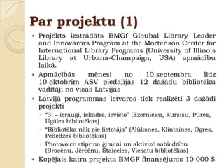 Par projektu (1)
 Projekts izstrādāts BMGf Gloubal Library Leader
  and Innovarors Program at the Mortenson Center for
  International Library Programs (University of Illinois
  Library at Urbana-Champaign, USA) apmācību
  laikā.
 Apmācībās       mēnesi     no  10.septembra        līdz
  10.oktobrim ASV piedalījās 12 daţādu bibliotēku
  vadītāji no visas Latvijas
 Latvijā programmas ietvaros tiek realizēti 3 daţādi
  projekti
    ◦ “3i – ieraugi, iekadrē, ievieto” (Ezernieku, Kursīšu, Pūres,
      Ugāles bibliotēkas)
    ◦ “Bibliotēka nāk pie lietotāja” (Alūksnes, Klintaines, Ogres,
      Pededzes bibliotēkas)
    ◦ Photovoice stiprina ģimeni un aktivizē sabiedrību
      (Brocēnu, Jērcēnu, Staiceles, Viesatu bibliotēkas)
   Kopējais katra projekta BMGF finansējums 10 000 $
 