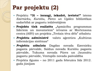 Par projektu (2)
   Projektu “3i – ieraugi, iekadrē, ievieto!” īsteno
    Ezernieku, Kursīšu, Pūres un Ugāles bibliotēkas
    sadarbībā ar pagastu iedzīvotājiem
   Projekts tiek realizēts „Apmācību programmas
    līderiem un inovatoriem” ietvaros ar Mortensona
    centra (ASV) un projekta „Trešais tēva dēls” atbalstu
   Projektu administrē valsts aģentūra „Kultūras
    informācijas sistēmas“
   Projektu atbalsta Dagdas novada Ezernieku
    pagasta pārvalde, Saldus novada Kursīšu pagasta
    pārvalde, Tukuma novada Pūres un Jaunsātu
    pagastu pārvalde, Ventspils novada pašvaldība
   Projekta ilgums – no 2011 gada februāra līdz 2012.
    gada jūnijam
 