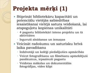 Projekta mērķi (1)
   Stiprināt bibliotekāru kapacitāti un
    potenciālu vietējās sabiedrības
    iesaistīšanai vietējā satura veidošanā, lai
    atspoguļotu kopienas unikalitāti
    ◦ 4 pagastu bibliotekāri īsteno projektu un tā
      aktivitātes
    ◦ Ieguvuši zināšanas un iemaņas
   Veicināt radošumu un saturisku brīvā
    laika pavadīšanu
    ◦ Iedzīvotāji un kolēģi piedalījušies apmācībās
    ◦ Veicot fotografēšanu un filmēšanu apmeklējuši
      pasākumus, iepazinuši pagastu
    ◦ Veidotas mākslas un dokumentālās
      fotogrāfijas, video klipi
 