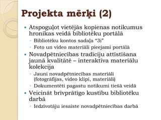Projekta mērķi (2)
   Atspoguļot vietējās kopienas notikumus
    hronikas veidā bibliotēku portālā
    ◦ Bibliotēku kontos sadaļa “3i”
    ◦ Foto un video materiāli pieejami portālā
   Novadpētniecības tradīciju attīstīšana
    jaunā kvalitātē – interaktīva materiālu
    kolekcija
    ◦ Jauni novadpētniecības materiāli
      (fotogrāfijas, video klipi, materiāli)
    ◦ Dokumentēti pagastu notikumi tiešā veidā
   Veicināt brīvprātīgo kustību bibliotēku
    darbā
    ◦ Iedzīvotāju iesaiste novadpētniecības darbā
 