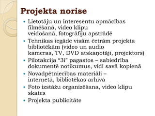 Projekta norise
   Lietotāju un interesentu apmācības
    filmēšanā, video klipu
    veidošanā, fotogrāfiju apstrādē
   Tehnikas iegāde visām četrām projekta
    bibliotēkām (video un audio
    kameras, TV, DVD atskaņotāji, projektors)
   Pilotakcija “3i” pagastos – sabiedrība
    dokumentē notikumus, vidi savā kopienā
   Novadpētniecības materiāli –
    internetā, bibliotēkas arhīvā
   Foto izstāţu organizēšana, video klipu
    skates
   Projekta publicitāte
 