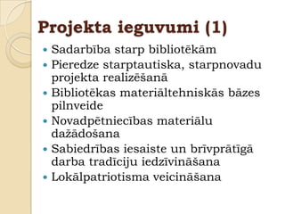 Projekta ieguvumi (1)
   Sadarbība starp bibliotēkām
   Pieredze starptautiska, starpnovadu
    projekta realizēšanā
   Bibliotēkas materiāltehniskās bāzes
    pilnveide
   Novadpētniecības materiālu
    daţādošana
   Sabiedrības iesaiste un brīvprātīgā
    darba tradīciju iedzīvināšana
   Lokālpatriotisma veicināšana
 