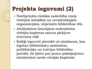 Projekta ieguvumi (2)
   Nostiprināta ciešāka sadarbība starp
    vietējām iestādēm un nevalstiskajām
    organizācijām, stiprināts bibliotēkas tēls
   Attālinātiem lietotājiem nodrošināta
    vietējās kopienas satura piekļuve
    interneta vidē
   Kolēģi ieguvuši pieredzi un zināšanas, kas
    iegūtas bibliotekāru semināros,
    publikācijās un Latvijas bibliotēku
    portālā, lai kļūtu par jaunu pakalpojumu
    iniciatoriem savās vietējās kopienās
 