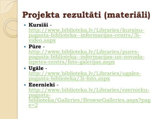 Projekta rezultāti (materiāli)
   Kursīši -
    http://www.biblioteka.lv/Libraries/kursisu-
    pagasta-biblioteka--informacijas-centrs/3i-
    video.aspx
   Pūre -
    http://www.biblioteka.lv/Libraries/pures-
    pagasta-biblioteka--informacijas-un-novada-
    izpetes-centrs/foto-galerijas.aspx
   Ugāle -
    http://www.biblioteka.lv/Libraries/ugales-
    pagasta-biblioteka/3i-foto.aspx
   Ezernieki -
    http://www.biblioteka.lv/Libraries/ezernieku-
    pagasta-
    biblioteka/Galleries/BrowseGalleries.aspx?pag
    e=2
 