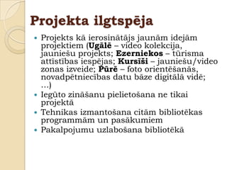 Projekta ilgtspēja
   Projekts kā ierosinātājs jaunām idejām
    projektiem (Ugālē – video kolekcija,
    jauniešu projekts; Ezerniekos – tūrisma
    attīstības iespējas; Kursīši – jauniešu/video
    zonas izveide; Pūrē – foto orientēšanās,
    novadpētniecības datu bāze digitālā vidē;
    …)
   Iegūto zināšanu pielietošana ne tikai
    projektā
   Tehnikas izmantošana citām bibliotēkas
    programmām un pasākumiem
   Pakalpojumu uzlabošana bibliotēkā
 