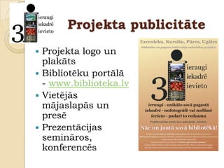 Projekta publicitāte
 Projekta logo un
  plakāts
 Bibliotēku portālā
  - www.biblioteka.lv
 Vietējās
  mājaslapās un
  presē
 Prezentācijas
  semināros,
  konferencēs
 