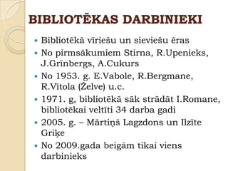 BIBLIOTĒKAS DARBINIEKI
   Bibliotēkā vīriešu un sieviešu ēras
   No pirmsākumiem Stirna, R.Upenieks,
    J.Grīnbergs, A.Cukurs
   No 1953. g. E.Vabole, R.Bergmane,
    R.Vītola (Ţelve) u.c.
   1971. g, bibliotēkā sāk strādāt I.Romane,
    bibliotēkai veltīti 34 darba gadi
   2005. g. – Mārtiņš Lagzdons un Ilzīte
    Griķe
   No 2009.gada beigām tikai viens
    darbinieks
 