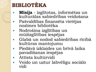 BIBLIOTĒKA
   Misija - izglītotas, informētas un
    kulturālas sabiedrības veidošana
   Pašvaldības finansēta vietējas
    nozīmes bibliotēka
   Nodrošina izglītības un
    mūţizglītības iespējas
   Glabā un nodod sabiedrības rīcībā
    kultūras mantojumu
   Piedāvā izklaides un brīvā laika
    pavadīšanas iespējas
   Attīsta kultūrvidi
   Veido un uztur labvēlīgu sociālo
    vidi
 