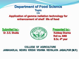 Department of Food Science
Topic
ON
Application of gamma radiation technology for
enhancement of shelf life of food
Submited by;- Presented by:-
Dr .S.S. Shukla Kuldeep Sharma
Roll no. 6460
B.Sc. 4th year
COLLEGE OF AGRICULTURE
JAWAHARLAL NEHRU KRISHI VISHWA VIDYALAYA JABALPUR (M.P.)
 