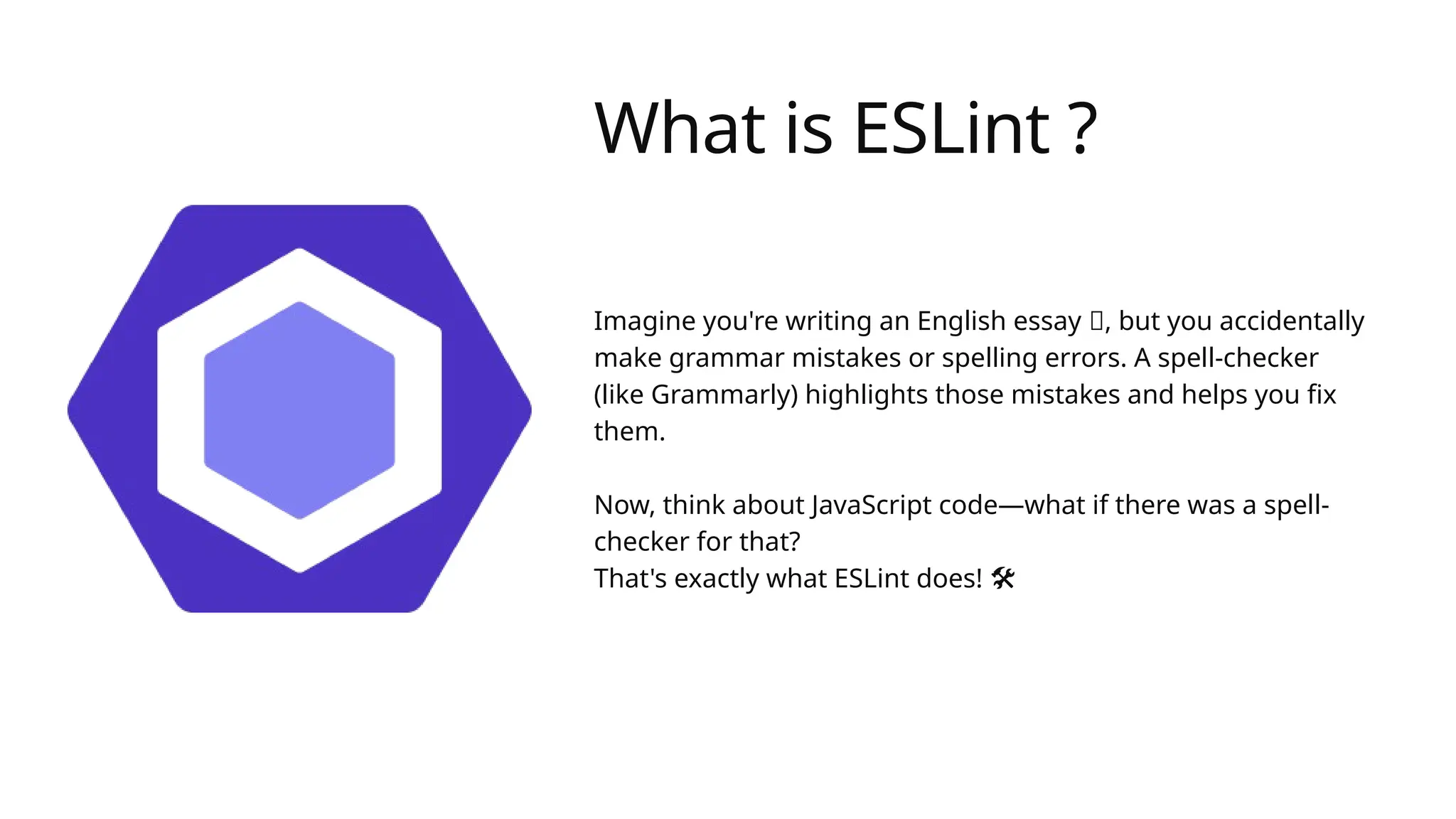 What is ESLint ?
Imagine you're writing an English essay 📝, but you accidentally
make grammar mistakes or spelling errors. A spell-checker
(like Grammarly) highlights those mistakes and helps you fix
them.
Now, think about JavaScript code—what if there was a spell-
checker for that?
That's exactly what ESLint does! 🛠️
 