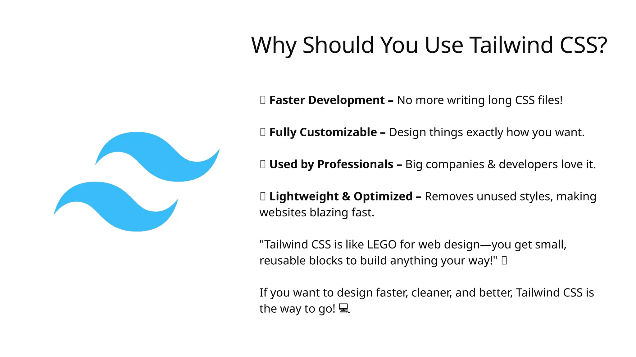 Why Should You Use Tailwind CSS?
✅ Faster Development – No more writing long CSS files!
✅ Fully Customizable – Design things exactly how you want.
✅ Used by Professionals – Big companies & developers love it.
✅ Lightweight & Optimized – Removes unused styles, making
websites blazing fast.
"Tailwind CSS is like LEGO for web design—you get small,
reusable blocks to build anything your way!" 🎨
️
️ ️
️
️
️
️
️
️
️
️
️
️
️
️
If you want to design faster, cleaner, and better, Tailwind CSS is
the way to go! 💻
 