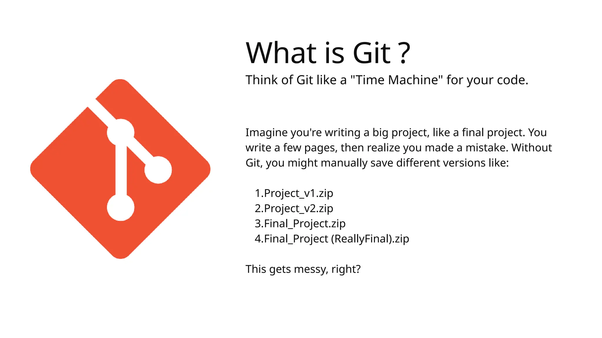 What is Git ?
Think of Git like a "Time Machine" for your code.
Imagine you're writing a big project, like a final project. You
write a few pages, then realize you made a mistake. Without
Git, you might manually save different versions like:
1.Project_v1.zip
2.Project_v2.zip
3.Final_Project.zip
4.Final_Project (ReallyFinal).zip
This gets messy, right?
 