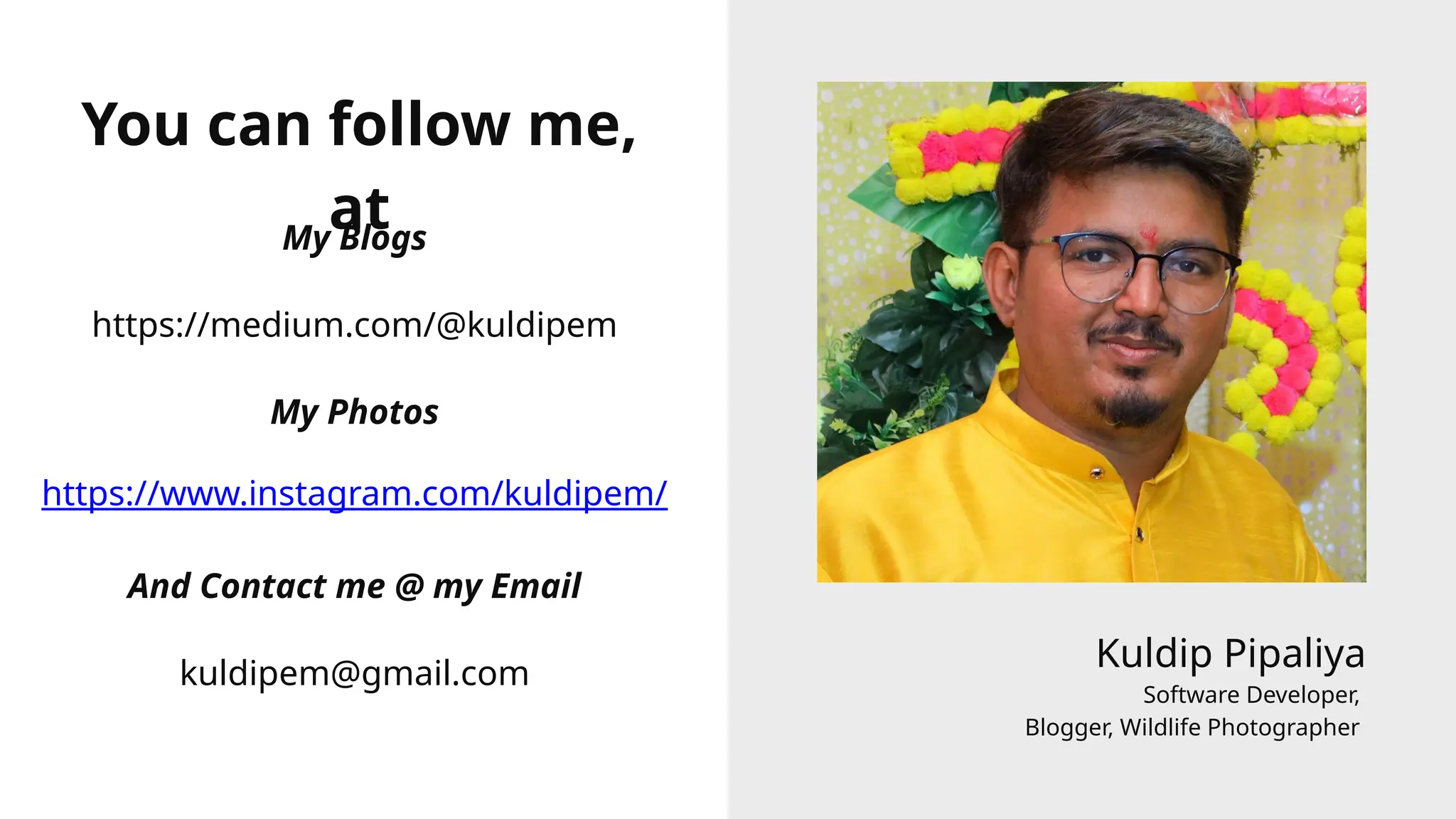 Kuldip Pipaliya
Software Developer,
Blogger, Wildlife Photographer
You can follow me,
at
My Blogs
https://www.instagram.com/kuldipem/
https://medium.com/@kuldipem
My Photos
kuldipem@gmail.com
And Contact me @ my Email
 