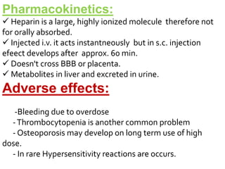 Pharmacokinetics:
 Heparin is a large, highly ionized molecule therefore not
for orally absorbed.
 Injected i.v. it acts instantneously but in s.c. injection
efeect develops after approx. 60 min.
 Doesn't cross BBB or placenta.
 Metabolites in liver and excreted in urine.
Adverse effects:
-Bleeding due to overdose
-Thrombocytopenia is another common problem
- Osteoporosis may develop on long term use of high
dose.
- In rare Hypersensitivity reactions are occurs.
 