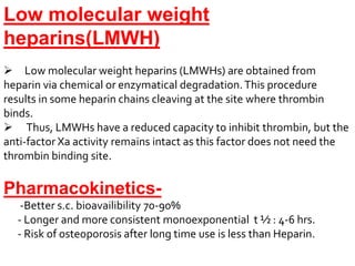 Low molecular weight
heparins(LMWH)
 Low molecular weight heparins (LMWHs) are obtained from
heparin via chemical or enzymatical degradation.This procedure
results in some heparin chains cleaving at the site where thrombin
binds.
 Thus, LMWHs have a reduced capacity to inhibit thrombin, but the
anti-factor Xa activity remains intact as this factor does not need the
thrombin binding site.
Pharmacokinetics-
-Better s.c. bioavailibility 70-90%
- Longer and more consistent monoexponential t ½ : 4-6 hrs.
- Risk of osteoporosis after long time use is less than Heparin.
 