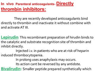 In vivo Parenteral anticoagulants- Directly
thrombin inhibitors:
They are recently developed anticoagulants bind
directly to thrombin and inactivate it without combine with
and activate AT III.
Lepirudin:This recombinant preparation of hirudin binds to
the catalytic and substrate recognition site of thrombin and
inhibit directly.
Injected i.v. in patients who are at risk of heparin
induced thrombocytopenia.
In prolong uses anaphylaxis may occurs.
Its action cant be reversed by any antidote.
Bivalirudin: Smaller peptide prepared synthetically which
 