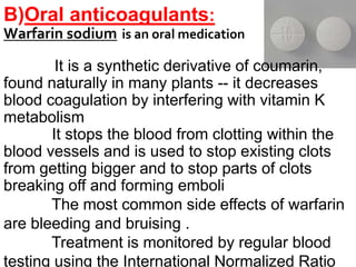 B)Oral anticoagulants:
Warfarin sodium is an oral medication
It is a synthetic derivative of coumarin,
found naturally in many plants -- it decreases
blood coagulation by interfering with vitamin K
metabolism
It stops the blood from clotting within the
blood vessels and is used to stop existing clots
from getting bigger and to stop parts of clots
breaking off and forming emboli
The most common side effects of warfarin
are bleeding and bruising .
Treatment is monitored by regular blood
testing using the International Normalized Ratio
 