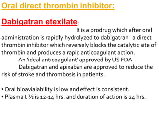 Oral direct thrombin inhibitor:
Dabigatran etexilate:
It is a prodrug which after oral
administration is rapidly hydrolyzed to dabigatran a direct
thrombin inhibitor which reversely blocks the catalytic site of
thrombin and produces a rapid anticoagulant action.
An 'ideal anticoagulant' approved by US FDA.
Dabigatran and apixaban are approved to reduce the
risk of stroke and thrombosis in patients.
• Oral bioavialability is low and effect is consistent.
• Plasma t ½ is 12-14 hrs. and duration of action is 24 hrs.
 