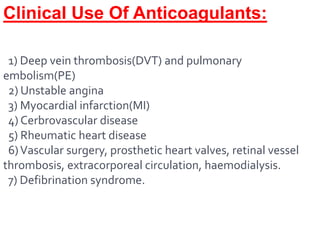 Clinical Use Of Anticoagulants:
1) Deep vein thrombosis(DVT) and pulmonary
embolism(PE)
2) Unstable angina
3) Myocardial infarction(MI)
4) Cerbrovascular disease
5) Rheumatic heart disease
6)Vascular surgery, prosthetic heart valves, retinal vessel
thrombosis, extracorporeal circulation, haemodialysis.
7) Defibrination syndrome.
 