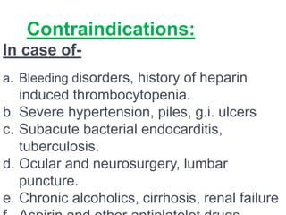 Contraindications:
In case of-
a. Bleeding disorders, history of heparin
induced thrombocytopenia.
b. Severe hypertension, piles, g.i. ulcers
c. Subacute bacterial endocarditis,
tuberculosis.
d. Ocular and neurosurgery, lumbar
puncture.
e. Chronic alcoholics, cirrhosis, renal failure
 