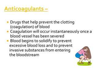  Drugs that help prevent the clotting
(coagulation) of blood
 Coagulation will occur instantaneously once a
blood vessel has been severed
 Blood begins to solidify to prevent
excessive blood loss and to prevent
invasive substances from entering
the bloodstream
 