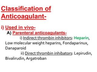 Classification of
Anticoagulant-
i) Used in vivo-
A) Parenteral anticoagulants-
i) Indirect thrombin inhibitors: Heparin,
Low molecular weight heparins, Fondaparinux,
Danaparoid
ii) Direct thrombin inhibators: Lepirudin,
Bivalirudin,Argatroban
 