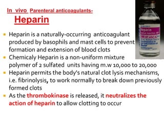  Heparin is a naturally-occurring anticoagulant
produced by basophils and mast cells to prevent
formation and extension of blood clots
 Chemicaly Heparin is a non-uniform mixture contains
polymer of 2 sulfated units having m.w 10,000 to 20,000
 Heparin permits the body's natural clot lysis mechanisms,
i.e. fibrinolysis, to work normally to break down previously
formed clots
 As the thrombokinase is released, it neutralizes the
action of heparin to allow clotting to occur
 