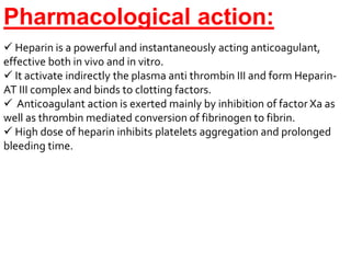 Pharmacological action:
 Heparin is a powerful and instantaneously acting anticoagulant,
effective both in vivo and in vitro.
 It activate indirectly the plasma anti thrombin III and form Heparin-
AT III complex and binds to clotting factors.
 Anticoagulant action is exerted mainly by inhibition of factor Xa as
well as thrombin mediated conversion of fibrinogen to fibrin.
 High dose of heparin inhibits platelets aggregation and prolonged
bleeding time.
 