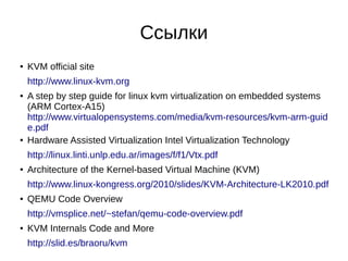 Ссылки
● KVM official site
http://www.linux-kvm.org
● A step by step guide for linux kvm virtualization on embedded systems
(ARM Cortex-A15)
http://www.virtualopensystems.com/media/kvm-resources/kvm-arm-guid
e.pdf
● Hardware Assisted Virtualization Intel Virtualization Technology
http://linux.linti.unlp.edu.ar/images/f/f1/Vtx.pdf
● Architecture of the Kernel-based Virtual Machine (KVM)
http://www.linux-kongress.org/2010/slides/KVM-Architecture-LK2010.pdf
● QEMU Code Overview
http://vmsplice.net/~stefan/qemu-code-overview.pdf
● KVM Internals Code and More
http://slid.es/braoru/kvm
 