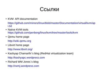 Ссылки
● KVM API documentation
https://github.com/mirrors/linux/blob/master/Documentation/virtual/kvm/ap
i.txt
● Native KVM tools
https://github.com/penberg/linux/kvm/tree/master/tools/kvm
● Qemu home page
http://wiki.qemu.org
● Libvirt home page
http://www.libvirt.org/
● Kashyap Chamarthi`s blog (RedHat virtualization team)
http://kashyapc.wordpress.com
● Richard WM Jones`s blog
http://rwmj.wordpress.com
 