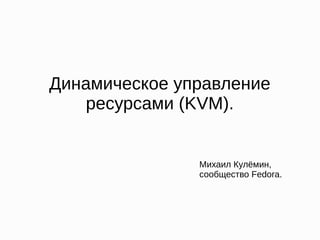 Динамическое управление
ресурсами (KVM).
Михаил Кулёмин,
сообщество Fedora.
 