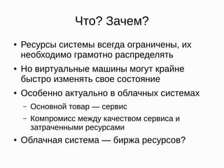 Что? Зачем?
● Ресурсы системы всегда ограничены, их
необходимо грамотно распределять
● Но виртуальные машины могут крайне
быстро изменять свое состояние
● Особенно актуально в облачных системах
– Основной товар — сервис
– Компромисс между качеством сервиса и
затраченными ресурсами
● Облачная система — биржа ресурсов?
 