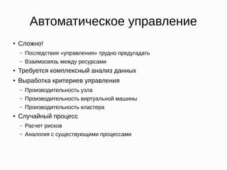 Автоматическое управление
● Сложно!
– Последствия «управления» трудно предугадать
– Взаимосвязь между ресурсами
● Требуется комплексный анализ данных
● Выработка критериев управления
– Производительность узла
– Производительность виртуальной машины
– Производительность кластера
● Случайный процесс
– Расчет рисков
– Аналогия с существующими процессами
 