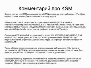 Комментарий про KSM
Честно считал, что KSM использовался в CERN до того как стал работать с KVM. Счас
поднял ссылки и попробую восстановить истину и даты.
Итак касаемо самой технологии есть две статьи на LWN (2008 и 2009 год
соответственно) http://lwn.net/Articles/306704/ http://lwn.net/Articles/330589/ В частности
во второй статье указано, что для KSM был переписан с использованием RB деревьев,
а не хэш таблиц (чтобы не вступать в конфликт с патентов VMware).
Статья про CERN http://link.springer.com/content/pdf/10.1007/978-3-642-35893-7_5.pdf
(полный текст недоступен) и статья про KSM с упоминанием CERN (2009 год)
(https://www.kernel.org/doc/ols/2009/ols2009-pages-19-28.pdf) (А авторах разработчик
самого KSM)
Таким образом должен признаться, что ввел народ в заблуждение. KSM активно
тестировался в CERN без использования виртуализации, но уже после того как был
написан для работы с KVM (Что собственно ссылки и доказывают).
Прошу прощения у аудитории. Исправление в презентацию внесу - действительно
перепутал, почему то в сознании у меня была другая версия событий. Спасибо
товарищу @dyasny за очень конструктивное замечание.
 