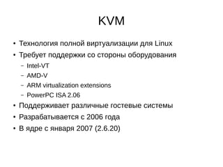 KVM
● Технология полной виртуализации для Linux
● Требует поддержки со стороны оборудования
– Intel-VT
– AMD-V
– ARM virtualization extensions
– PowerPC ISA 2.06
● Поддерживает различные гостевые системы
● Разрабатывается с 2006 года
● В ядре с января 2007 (2.6.20)
 