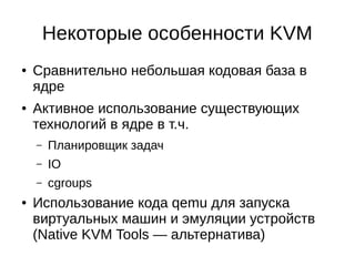 Некоторые особенности KVM
● Сравнительно небольшая кодовая база в
ядре
● Активное использование существующих
технологий в ядре в т.ч.
– Планировщик задач
– IO
– cgroups
● Использование кода qemu для запуска
виртуальных машин и эмуляции устройств
(Native KVM Tools — альтернатива)
 
