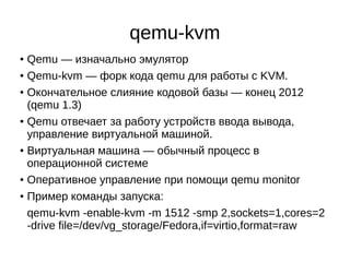 qemu-kvm
●
Qemu — изначально эмулятор
● Qemu-kvm — форк кода qemu для работы с KVM.
●
Окончательное слияние кодовой базы — конец 2012
(qemu 1.3)
●
Qemu отвечает за работу устройств ввода вывода,
управление виртуальной машиной.
●
Виртуальная машина — обычный процесс в
операционной системе
● Оперативное управление при помощи qemu monitor
● Пример команды запуска:
qemu-kvm -enable-kvm -m 1512 -smp 2,sockets=1,cores=2
-drive file=/dev/vg_storage/Fedora,if=virtio,format=raw
 