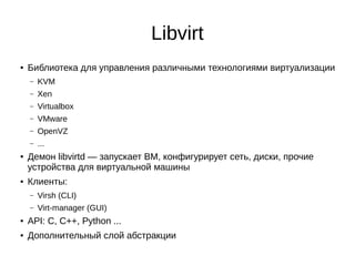 Libvirt
● Библиотека для управления различными технологиями виртуализации
– KVM
– Xen
– Virtualbox
– VMware
– OpenVZ
– ...
● Демон libvirtd — запускает ВМ, конфигурирует сеть, диски, прочие
устройства для виртуальной машины
● Клиенты:
– Virsh (CLI)
– Virt-manager (GUI)
● API: C, C++, Python ...
● Дополнительный слой абстракции
 