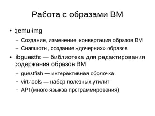 Работа с образами ВМ
● qemu-img
– Создание, изменение, конвертация образов ВМ
– Снапшоты, создание «дочерних» образов
● libguestfs — библиотека для редактирования
содержания образов ВМ
– guestfish — интерактивная оболочка
– virt-tools — набор полезных утилит
– API (много языков программирования)
 