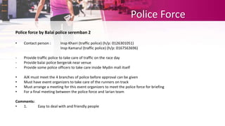 Police Force
Police force by Balai police seremban 2
• Contact person : Insp Khairi (traffic police) (h/p: 0126301051)
Insp Kamarul (traffic police) (h/p: 0167563696)
- Provide traffic police to take care of traffic on the race day
- Provide balai police bergerak near venue
- Provide some police officers to take care inside Mydin mall itself
• AJK must meet the 4 branches of police before approval can be given
• Must have event organizers to take care of the runners on track
• Must arrange a meeting for this event organizers to meet the police force for briefing
• For a final meeting between the police force and larian team
Comments:
• 1. Easy to deal with and friendly people
 