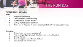 THE RUN DAY
THE RUN DAY by AJK Larian
Issues:
• 1. Plug point not working
• 2. Other teams not communicating
• 3. EMCEE unsure of event in detail
• 4. Lacking of photographers on track
• 5. At the end of the event all went back early and left a few to clean up the mess
Comments:
• 1. Test and make sure power supply ourself
• 2. Final meeting and going through the whole event by all AJK together
• 3. Briefing of emcee
• 4. More photographers and Drone in the future
• 5. Instructions to stay till what time
 