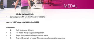 MEDAL
Medal by Medal Lab
• Contact person: Mr Lim Wei Nian (0164196675)
cost rm 9.80/ piece, total 1500 = Rm 14700
Comments:
• 1. Early order and delivery
• 2. For medal design suggest competition
• 3. To get design even before promotion starts
• 4. To provide sample of medal if theres manual registration counters
 