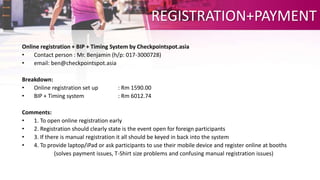 REGISTRATION+PAYMENT
Online registration + BIP + Timing System by Checkpointspot.asia
• Contact person : Mr. Benjamin (h/p: 017-3000728)
• email: ben@checkpointspot.asia
Breakdown:
• Online registration set up : Rm 1590.00
• BIP + Timing system : Rm 6012.74
Comments:
• 1. To open online registration early
• 2. Registration should clearly state is the event open for foreign participants
• 3. If there is manual registration it all should be keyed in back into the system
• 4. To provide laptop/iPad or ask participants to use their mobile device and register online at booths
(solves payment issues, T-Shirt size problems and confusing manual registration issues)
 