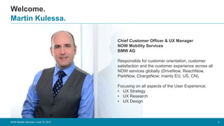 Welcome.
2
Martin Kulessa.
NOW Mobility Services | June 15, 2017
Chief Customer Officer & UX Manager
NOW Mobility Services
BMW AG
Responsible for customer orientation, customer
satisfaction and the customer experience across all
NOW services globally (DriveNow, ReachNow,
ParkNow, ChargeNow; mainly EU, US, CN).
Focusing on all aspects of the User Experience:
• UX Strategy
• UX Research
• UX Design
 
