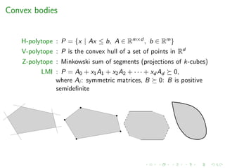 Convex bodies
H-polytope : P = {x | Ax ≤ b, A ∈ Rm×d , b ∈ Rm}
V-polytope : P is the convex hull of a set of points in Rd
Z-polytope : Minkowski sum of segments (projections of k-cubes)
LMI : P = A0 + x1A1 + x2A2 + · · · + xd Ad 0,
where Ai : symmetric matrices, B 0: B is positive
semideﬁnite
 
