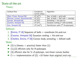 State-of-the-art
Theory:
Authors-Year Complexity Algorithm
(oracle steps)
[Dyer, Frieze, Kannan’91] O∗(d23) Seq. of balls + grid walk
[Kannan, Lovasz, Simonovits’97] O∗(d5) Seq. of balls + ball walk + isotropy
[Lovasz, Vempala’03] O∗(d4) Annealing + hit-and-run
[Cousins, Vempala’15] O∗(d3) Gaussian cooling (* well-rounded)
[Lee, Vempala’18] O∗(md
2
3 ) Hamiltonian walk (** H-polytopes)
Software:
1. [Emiris, F’14] Sequence of balls + coordinate hit-and-run
2. [Cousins, Vempala’16] Gaussian cooling + hit-and-run
3. [Chalikis, Emiris, F’20] Convex body annealing + billiard walk
Notes:
(2) is (theory + practice) faster than (1)
(1),(2) eﬃcient only for H-polytopes
(3) eﬃcient also for V-,Z-polytope, non-linear convex bodies
C++ implementation of (2) ×10 faster than original (MATLAB)
 