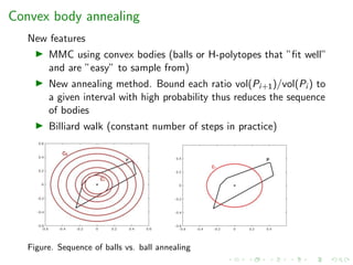 Convex body annealing
New features
MMC using convex bodies (balls or H-polytopes that ”ﬁt well”
and are ”easy” to sample from)
New annealing method. Bound each ratio vol(Pi+1)/vol(Pi ) to
a given interval with high probability thus reduces the sequence
of bodies
Billiard walk (constant number of steps in practice)
Figure. Sequence of balls vs. ball annealing
 