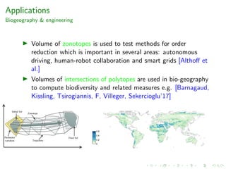 Applications
Biogeography & engineering
Volume of zonotopes is used to test methods for order
reduction which is important in several areas: autonomous
driving, human-robot collaboration and smart grids [Althoﬀ et
al.]
Volumes of intersections of polytopes are used in bio-geography
to compute biodiversity and related measures e.g. [Barnagaud,
Kissling, Tsirogiannis, F, Villeger, Sekercioglu’17]
 