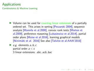 Applications
Combinatorics & Machine Learning
Volume can be used for counting linear extensions of a partially
ordered set. This arises in sorting [Peczarski 2004], sequence
analysis [Mannila et al.2000], convex rank tests [Morton et
al.2009], preference reasoning [Lukasiewicz et al.2014], partial
order plans [Muise et al.2016], learning graphical models
[Niinim¨aki et al. 2016] See also [Talvitie et al.AAAI’2018]
e.g. elements a, b, c
partial order a < c
3 linear extensions: abc, acb, bac
 